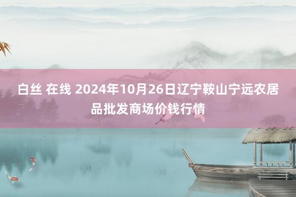 白丝 在线 2024年10月26日辽宁鞍山宁远农居品批发商场价钱行情