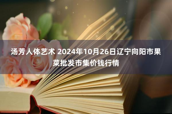 汤芳人体艺术 2024年10月26日辽宁向阳市果菜批发市集价钱行情