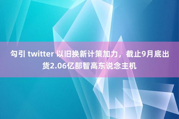 勾引 twitter 以旧换新计策加力，截止9月底出货2.06亿部智高东说念主机