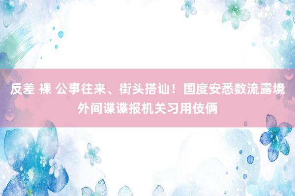 反差 裸 公事往来、街头搭讪！国度安悉数流露境外间谍谍报机关习用伎俩