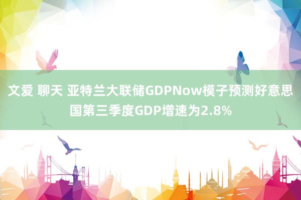 文爱 聊天 亚特兰大联储GDPNow模子预测好意思国第三季度GDP增速为2.8%