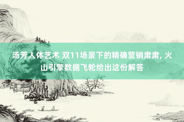 汤芳人体艺术 双11场景下的精确营销肃肃， 火山引擎数据飞轮给出这份解答