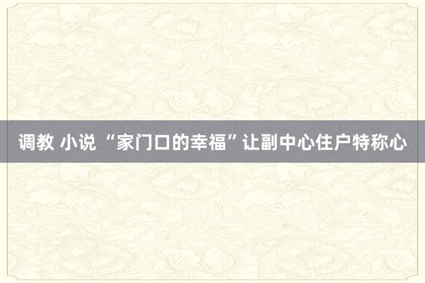 调教 小说 “家门口的幸福”让副中心住户特称心