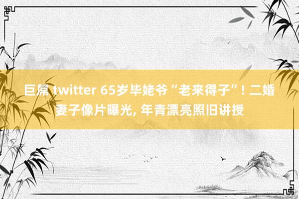 巨屌 twitter 65岁毕姥爷“老来得子”! 二婚妻子像片曝光， 年青漂亮照旧讲授