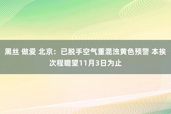 黑丝 做爱 北京：已脱手空气重混浊黄色预警 本挨次程瞻望11月3日为止