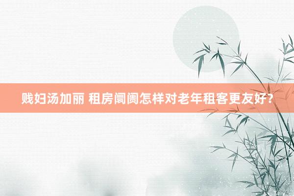 贱妇汤加丽 租房阛阓怎样对老年租客更友好？