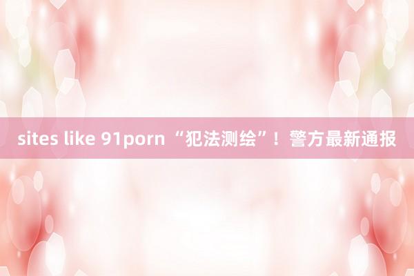 sites like 91porn “犯法测绘”！警方最新通报