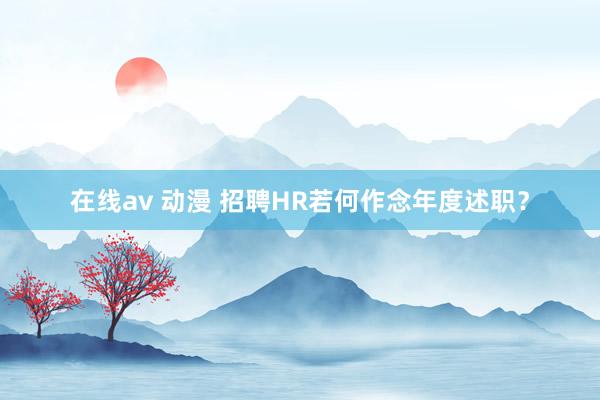 在线av 动漫 招聘HR若何作念年度述职？