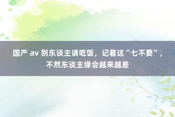 国产 av 别东谈主请吃饭，记着这“七不要”，不然东谈主缘会越来越差