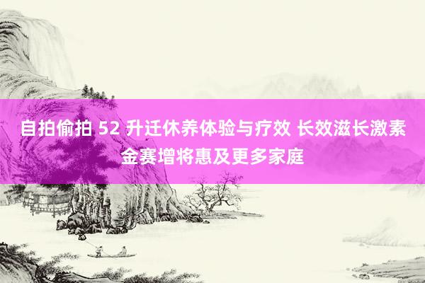 自拍偷拍 52 升迁休养体验与疗效 长效滋长激素金赛增将惠及更多家庭