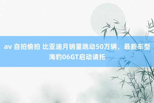 av 自拍偷拍 比亚迪月销量跳动50万辆，最新车型海豹06GT启动请托