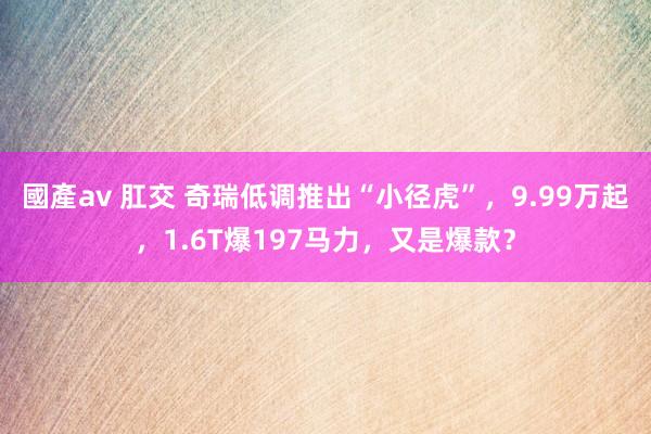 國產av 肛交 奇瑞低调推出“小径虎”，9.99万起，1.6T爆197马力，又是爆款？