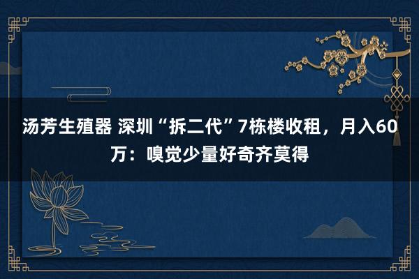 汤芳生殖器 深圳“拆二代”7栋楼收租，月入60万：嗅觉少量好奇齐莫得