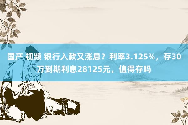 国产 视频 银行入款又涨息？利率3.125%，存30万到期利息28125元，值得存吗