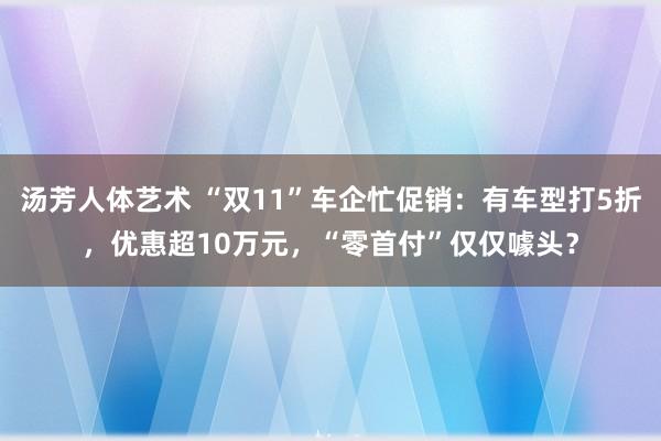 汤芳人体艺术 “双11”车企忙促销：有车型打5折，优惠超10万元，“零首付”仅仅噱头？