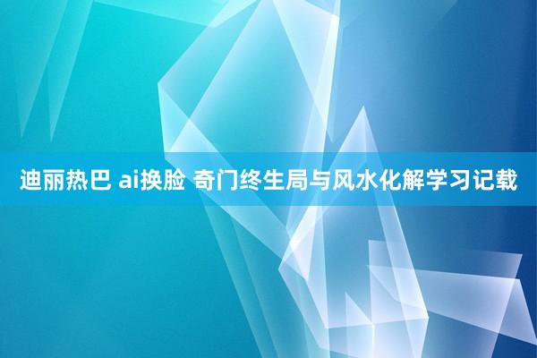 迪丽热巴 ai换脸 奇门终生局与风水化解学习记载