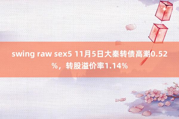 swing raw sex5 11月5日大秦转债高潮0.52%，转股溢价率1.14%