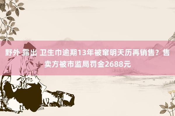 野外 露出 卫生巾逾期13年被窜明天历再销售？售卖方被市监局罚金2688元