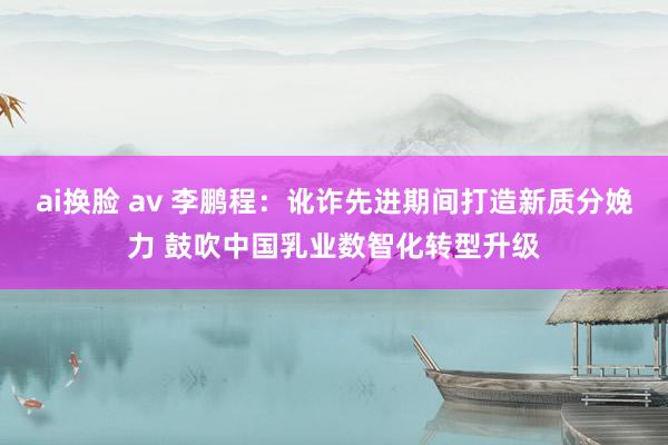 ai换脸 av 李鹏程：讹诈先进期间打造新质分娩力 鼓吹中国乳业数智化转型升级