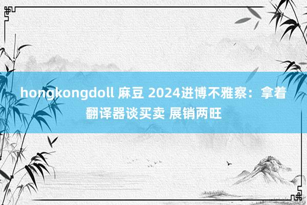 hongkongdoll 麻豆 2024进博不雅察：拿着翻译器谈买卖 展销两旺