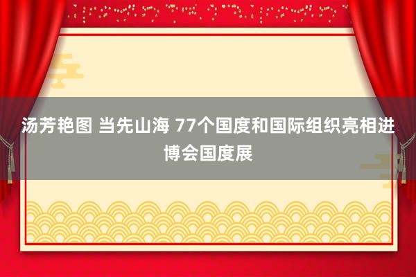 汤芳艳图 当先山海 77个国度和国际组织亮相进博会国度展