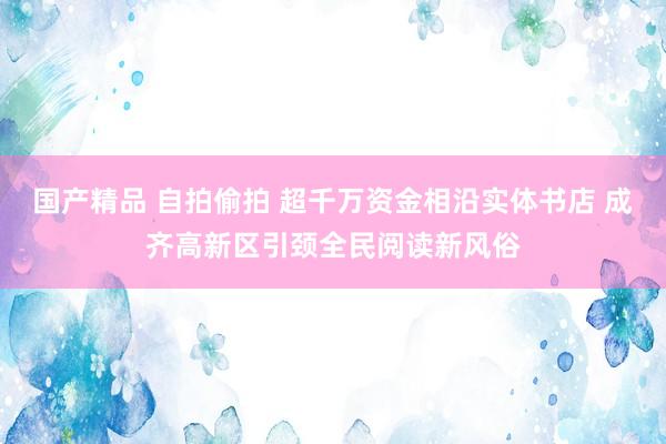 国产精品 自拍偷拍 超千万资金相沿实体书店 成齐高新区引颈全民阅读新风俗