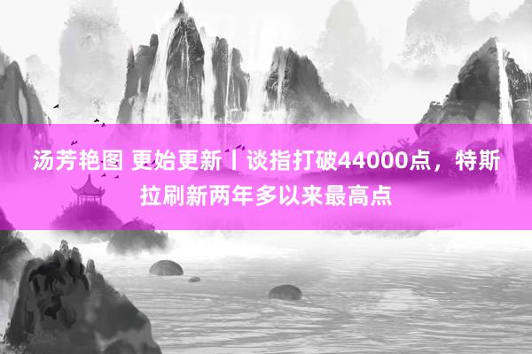 汤芳艳图 更始更新丨谈指打破44000点，特斯拉刷新两年多以来最高点