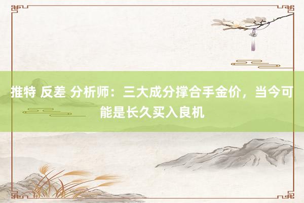 推特 反差 分析师：三大成分撑合手金价，当今可能是长久买入良机