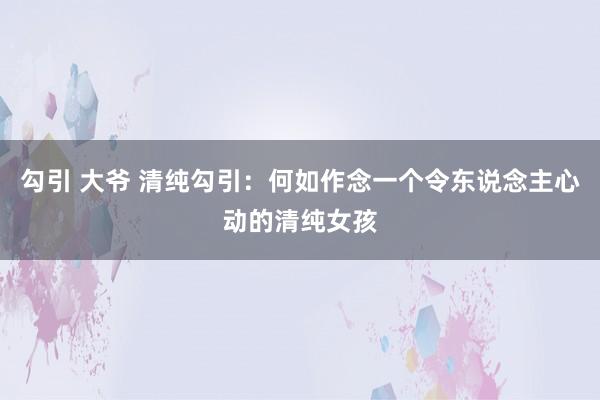 勾引 大爷 清纯勾引：何如作念一个令东说念主心动的清纯女孩