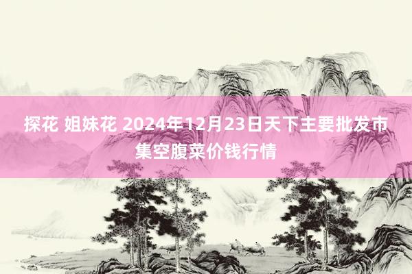 探花 姐妹花 2024年12月23日天下主要批发市集空腹菜价钱行情