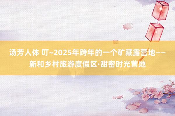 汤芳人体 叮~2025年跨年的一个矿藏露营地——新和乡村旅游度假区·甜密时光营地