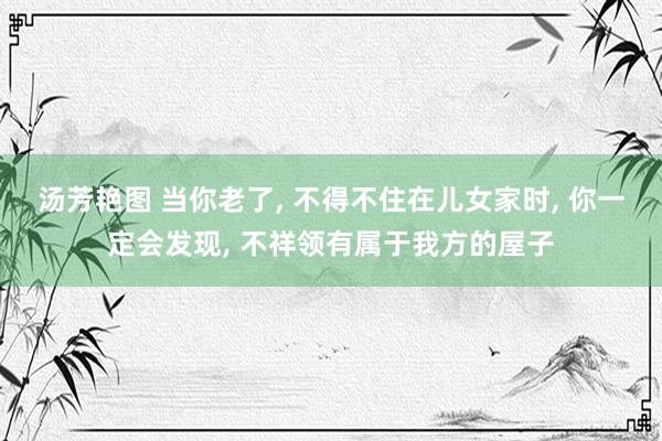 汤芳艳图 当你老了， 不得不住在儿女家时， 你一定会发现， 不祥领有属于我方的屋子