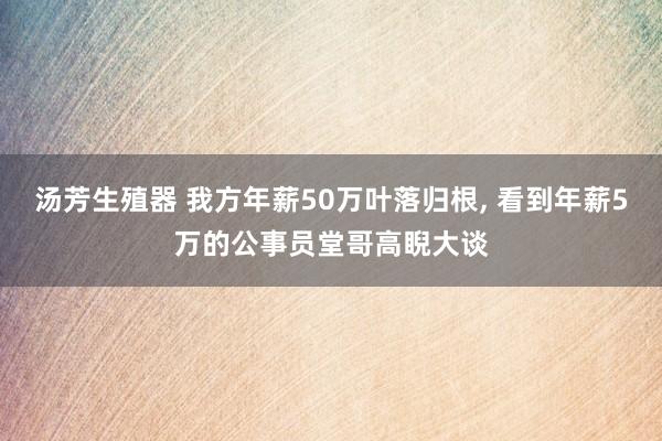 汤芳生殖器 我方年薪50万叶落归根， 看到年薪5万的公事员堂哥高睨大谈