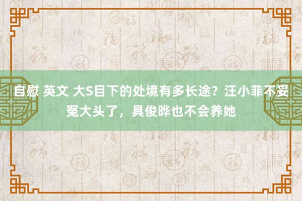 自慰 英文 大S目下的处境有多长途？汪小菲不妥冤大头了，具俊晔也不会养她