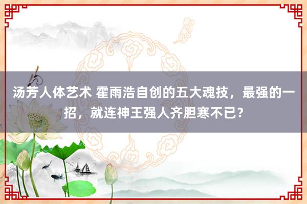 汤芳人体艺术 霍雨浩自创的五大魂技，最强的一招，就连神王强人齐胆寒不已？