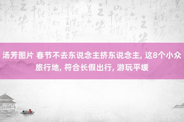 汤芳图片 春节不去东说念主挤东说念主， 这8个小众旅行地， 符合长假出行， 游玩平缓