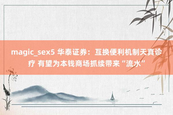 magic_sex5 华泰证券：互换便利机制天真诊疗 有望为本钱商场抓续带来“流水”