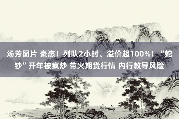 汤芳图片 豪恣！列队2小时、溢价超100%！“蛇钞”开年被疯炒 带火期货行情 内行教导风险