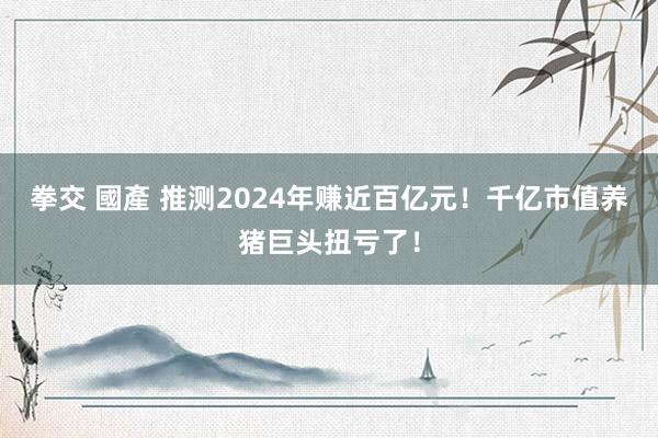 拳交 國產 推测2024年赚近百亿元！千亿市值养猪巨头扭亏了！