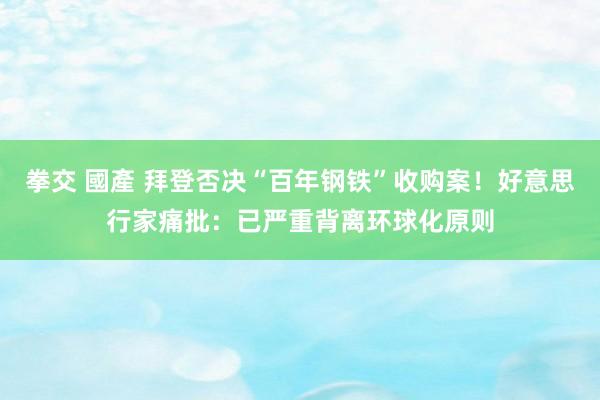 拳交 國產 拜登否决“百年钢铁”收购案！好意思行家痛批：已严重背离环球化原则