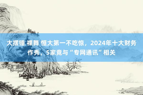 大摆锤 裸舞 恒大第一不吃惊，2024年十大财务作秀，5家竟与“专网通讯”相关