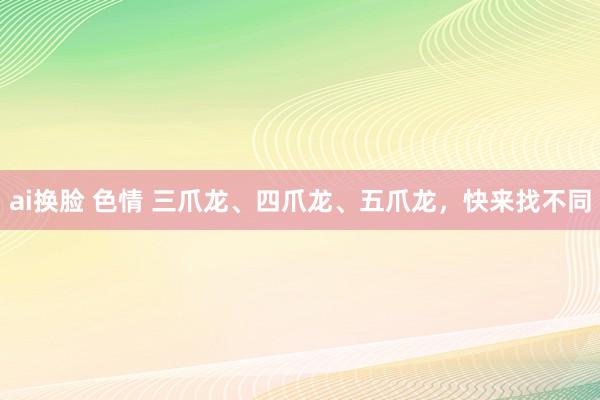 ai换脸 色情 三爪龙、四爪龙、五爪龙，快来找不同