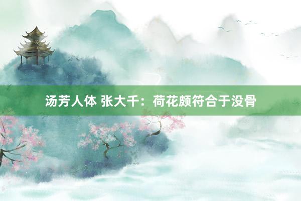 汤芳人体 张大千：荷花颇符合于没骨