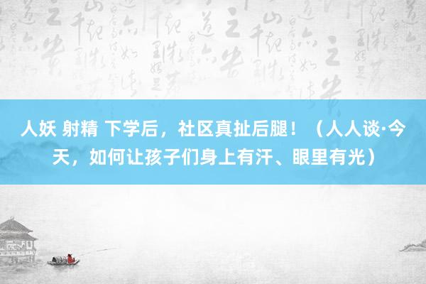 人妖 射精 下学后，社区真扯后腿！（人人谈·今天，如何让孩子们身上有汗、眼里有光）