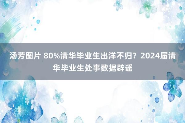 汤芳图片 80%清华毕业生出洋不归？2024届清华毕业生处事数据辟谣