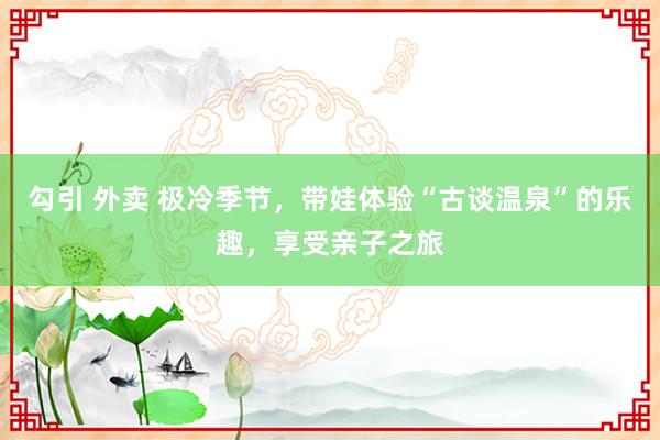 勾引 外卖 极冷季节，带娃体验“古谈温泉”的乐趣，享受亲子之旅