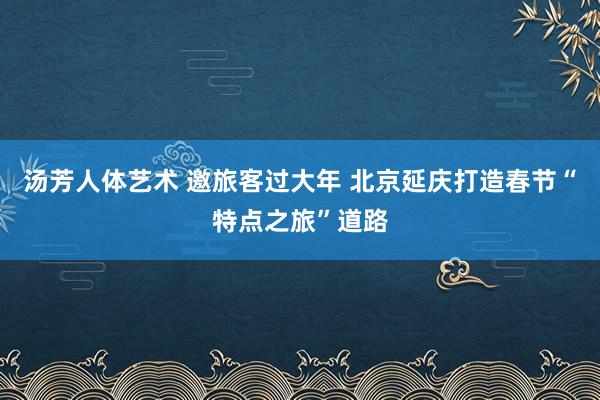 汤芳人体艺术 邀旅客过大年 北京延庆打造春节“特点之旅”道路