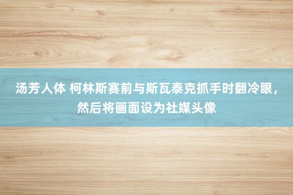 汤芳人体 柯林斯赛前与斯瓦泰克抓手时翻冷眼，然后将画面设为社媒头像