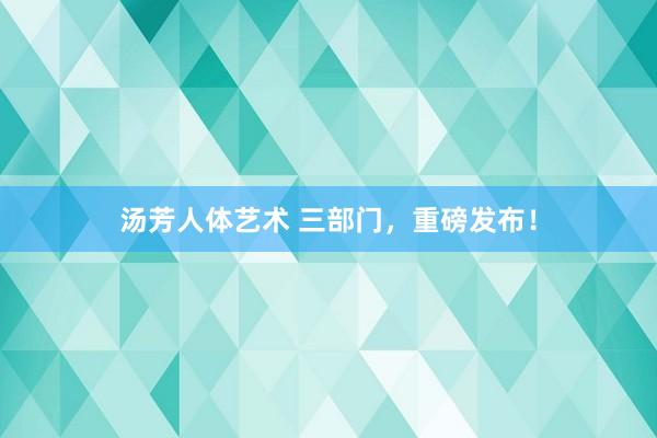 汤芳人体艺术 三部门，重磅发布！