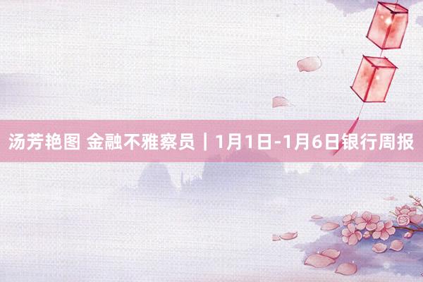 汤芳艳图 金融不雅察员｜1月1日-1月6日银行周报